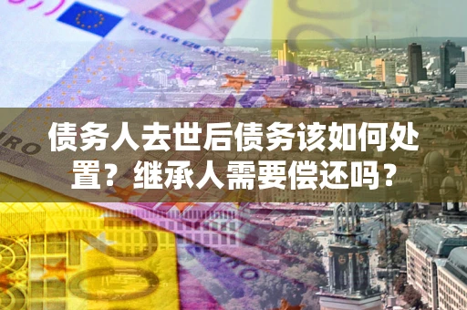 济南债务人去世后债务该如何处置？继承人需要偿还吗？