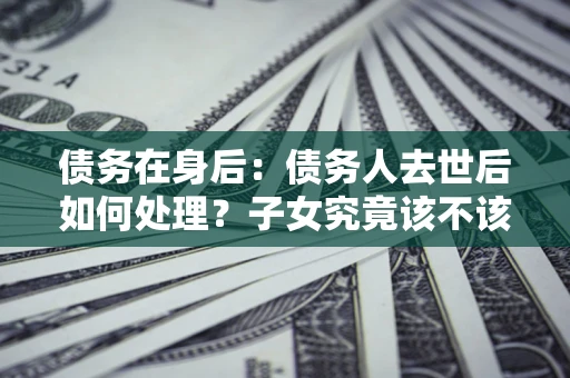 济南债务在身后：债务人去世后如何处理？子女究竟该不该还钱？