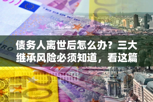 济南债务人离世后怎么办？三大继承风险必须知道，看这篇就够了