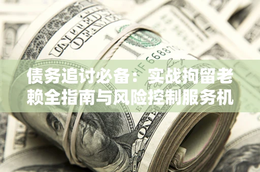 济南债务追讨必备：实战拘留老赖全指南与风险控制服务机构推荐